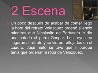  Un poco después de acabar de comer llego
la hora del retrato Velazquez ordenó silencio
mientras que Nicolasito de Pertusato le dio
una patada al perro Gaspar. Los reyes no
llegaron al retrato y se vieron reflejados en el
cuadro. Jose nieto se tuvo que ir porque
tenia que ordenar la ropa de Velazquez.
 
