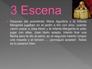  Despues del autoretrato Maria Agustina y la Infanta
Margarita jugaban en el jardin a tiro con arco, cuando
vieron pasar a Jose Nieto y la Infanta Margarita le pidio
jugar con ellas. Jose Nieto acepto, intento tirar una
flecha pero le dio al perro, en el segundo intento rompio
una maceta y el tercero … ¡consiguió aceptar!. Todos
se lo pasaron bien.
 