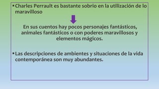 Charles Perrault es bastante sobrio en la utilización de lo
maravilloso
En sus cuentos hay pocos personajes fantásticos,
animales fantásticos o con poderes maravillosos y
elementos mágicos.
Las descripciones de ambientes y situaciones de la vida
contemporánea son muy abundantes.
 
