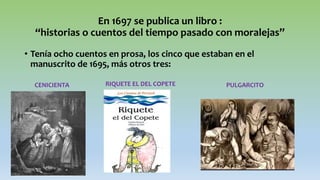 En 1697 se publica un libro :
“historias o cuentos del tiempo pasado con moralejas”
• Tenía ocho cuentos en prosa, los cinco que estaban en el
manuscrito de 1695, más otros tres:
CENICIENTA RIQUETE EL DEL COPETE PULGARCITO
 