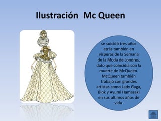 Ilustración Mc Queen
se suicidó tres años
atrás también en
vísperas de la Semana
de la Moda de Londres,
dato que coincidía con la
muerte de McQueen.
McQueen también
trabajó con grandes
artistas como Lady Gaga,
Biok y Ayumi Hamasaki
en sus últimos años de
vida.
 