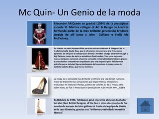 Mc Quin- Un Genio de la moda
Alexander McQueen se graduó (1994) de la prestigiosa
escuela St. Martins colleges of Art & Design de Londres
formando parte de la más brillante generación británica
surgida de allí junto a John Galliano o Stella Mc
McCartney.
Su talento no pasó desapercibido para los sastres Anderson & Sheppard de la
tradicional calle Savile Row, que le ofrecieron incorporarse a la firma como
aprendiz. De ahí pasó a trabajar para Gieves y Hawkes y luego para Romeo gigli y
Koji Tatsuno, antes de abrir su estudio en East London. Tras crear su propia
marca, McQueen comenzó a hacerse conocido en los tabloides británicos gracias
a unos diseños rompedores respaldados por una pequeña pero fiel clientela
entre la que se incluían figuras destacadas del mundo de la moda, como la
estilista Isabella Blow, que fue su mentora.
La moda es el concepto mas brillante y efímero a la vez del ser humano,
tratar de transmitir las sensaciones que experimenta, emociones
traducidas en texturas infinitas, paletas de colores así es la moda, pero
sobre todo, así fue la moda que se produjo con ALEXANDER MACQUEEN
En Octubre de 1996, McQueen ganó el premio al mejor diseñador
del año (Best British Designer of the Year). Unos días más tarde fue
nombrado sucesor de John galliano al frente del equipo de diseño
de la casa Givenchy, gracias a su “brillante creatividad y maestría
técnica”.
 
