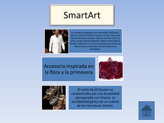SmartArt
Su nombre verdadero Lee Alexander McQueen,
nació en el East End de Londres, el hijo más joven
de los seis de un taxista. Dejó la escuela a los 16
años, ya que desde pequeño había comenzado a
diseñar ropa para sus tres hermanas y ya entonces
tenía clara su intención de convertirse en
diseñador.
Accesorio inspirada en
la flora y la primavera
El estilo de McQueen se
caracterizaba por una brutalidad
atemperada con lirismo. La
sensibilidad gótica de un cuento
de los Hermanos Grimm.
 