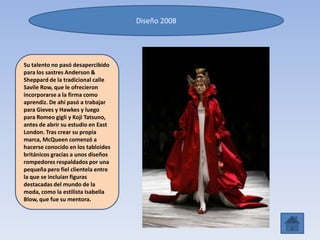 Diseño 2008
Su talento no pasó desapercibido
para los sastres Anderson &
Sheppard de la tradicional calle
Savile Row, que le ofrecieron
incorporarse a la firma como
aprendiz. De ahí pasó a trabajar
para Gieves y Hawkes y luego
para Romeo gigli y Koji Tatsuno,
antes de abrir su estudio en East
London. Tras crear su propia
marca, McQueen comenzó a
hacerse conocido en los tabloides
británicos gracias a unos diseños
rompedores respaldados por una
pequeña pero fiel clientela entre
la que se incluían figuras
destacadas del mundo de la
moda, como la estilista Isabella
Blow, que fue su mentora.
 