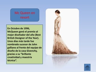 Mc Queen en
resort
En Octubre de 1996,
McQueen ganó el premio al
mejor diseñador del año (Best
British Designer of the Year).
Unos días más tarde fue
nombrado sucesor de John
galliano al frente del equipo de
diseño de la casa Givenchy,
gracias a su “brillante
creatividad y maestría
técnica”.
 