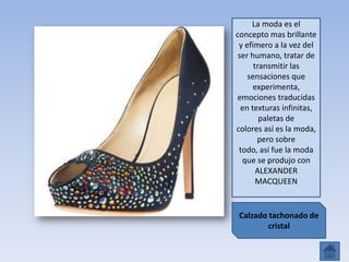 Calzado tachonado de
cristal
La moda es el
concepto mas brillante
y efímero a la vez del
ser humano, tratar de
transmitir las
sensaciones que
experimenta,
emociones traducidas
en texturas infinitas,
paletas de
colores así es la moda,
pero sobre
todo, así fue la moda
que se produjo con
ALEXANDER
MACQUEEN
 