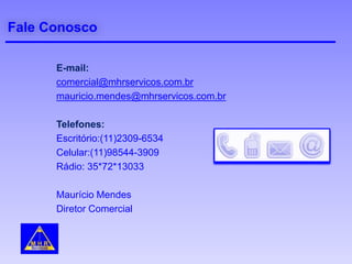 Fale Conosco
E-mail:
comercial@mhrservicos.com.br
mauricio.mendes@mhrservicos.com.br
Telefones:
Escritório:(11)2309-6534
Celular:(11)98544-3909
Rádio: 35*72*13033
Maurício Mendes
Diretor Comercial
 
