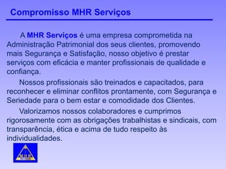 Compromisso MHR Serviços
A MHR Serviços é uma empresa comprometida na
Administração Patrimonial dos seus clientes, promovendo
mais Segurança e Satisfação, nosso objetivo é prestar
serviços com eficácia e manter profissionais de qualidade e
confiança.
Nossos profissionais são treinados e capacitados, para
reconhecer e eliminar conflitos prontamente, com Segurança e
Seriedade para o bem estar e comodidade dos Clientes.
Valorizamos nossos colaboradores e cumprimos
rigorosamente com as obrigações trabalhistas e sindicais, com
transparência, ética e acima de tudo respeito às
individualidades.
 
