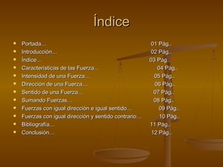 Índice
   Portada…                                           01 Pág..
   Introducción…                                      02 Pág..
   Índice…                                            03 Pág..
   Características de las Fuerza…                        04 Pág..
   Intensidad de una Fuerza…                            05 Pág..
   Dirección de una Fuerza…                             06 Pág..
   Sentido de una Fuerza…                               07 Pág..
   Sumando Fuerzas…                                     08 Pág..
   Fuerzas con igual dirección e igual sentido…           09 Pág..
   Fuerzas con igual dirección y sentido contrario…       10 Pág..
   Bibliografía…                                      11 Pág..
   Conclusión…                                         12 Pág..
 