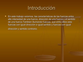 Introducción
   En este trabajo veremos, las características de las fuerzas entre
    ello intensidad de una fuerza, dirección de una fuerza y el sentido
    de una fuerza.Tambien Sumando fuerzas, que entre ellos esta
    fuerzas con igual dirección e igual sentido y fuerzas con igual
    dirección y sentido contrario.
 