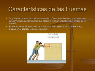 Características de las Fuerzas
   Si quisieras cambiar de posición una mesa, ¿Cómo seria la fuerza que tienes que
    aplicar?,¿hacia donde tendrías que aplicar la fuerza?, ¿Cuál seria el sentido de la
    fuerza?
   El efecto que una fuerza produce sobre un objeto depende de la intensidad,
    dirección y sentido en que se aplique.
 
