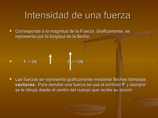 Intensidad de una fuerza
   Corresponde a la magnitud de la Fuerza. Gráficamente, se
    representa por la longitud de la flecha.




       F1 = 5N              F 2 = 10N



   Las fuerzas se representa gráficamente mediante flechas llamadas
    vectores. Para denotar una fuerza se usa el símbolo F y siempre
    se le dibuja desde el centro del cuerpo que recibe su acción.
 