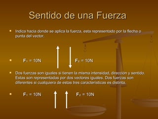 Sentido de una Fuerza
   Indica hacia donde se aplica la fuerza, esta representado por la flecha o
    punta del vector.




       F 1 = 10N                     F 2 = 10N

   Dos fuerzas son iguales si tienen la misma intensidad, dirección y sentido.
    Estas son representadas por dos vectores iguales. Dos fuerzas son
    diferentes si cualquiera de estas tres características es distinta.

       F 1 = 10N                      F 2 = 10N
 