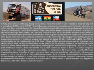 El Rally Dakar (pronunciado rally dakar), anteriormente Rally París-Dakar, es una competición anual de rally raid
organizada por la ASO a partir de 1979 y disputada durante las primeras semanas de enero. Es considerado uno de los
rallyes más duros y el más famoso del mundo. Hasta 2008, durante el tiempo que duraba la prueba, llevaba a los
corredores desde alguna ciudad de Europa hasta Dakar, la capital de Senegal. Durante muchos años la carrera partió
de París; sin embargo, desde 1995 ha ido cambiando su lugar de inicio por otras ciudades europeas (como Granada o
Lisboa), fundamentalmente por motivos publicitarios o políticos, puesto que la verdadera competición no comenzaba
hasta que se entraba en África. Asimismo, el final de la prueba tampoco ha sido siempre Dakar. En1992, la carrera
atravesó completamente el continente africano para terminar en Ciudad del Cabo (Sudáfrica). En 2000 y en 2003, la
carrera finalizó en las ciudades egipcias de El Cairo y Sharm el-Sheij, respectivamente, con las pirámides como
paisaje. Debido a que en 2008 fue suspendido por recomendación del gobierno de Francia por posibles atentados
terroristas, desde 2009 el rally se ha desarrollado entre los países americanos de Argentina y Chile. En 2012 en el
2013, también se incluyó a Perú y finalmente para el 2014 también se incluyó a Bolivia. Las cuatro categorías
participantes son automóviles, camiones, motocicletas y cuatrimotos. El terreno varía considerablemente,
atravesando zonas de arena, barro, rocas y vegetación hasta carreteras secundarias. La inscripción en la prueba es
abierta, lo cual la convierte en la carrera idónea para amantes de la aventura. La participación de competidores
aficionados llega con frecuencia al 80% de los inscritos. Las principales marcas de fabricantes de coches y camiones
presentan sus nuevos modelos de vehículos modificados para la prueba, lo que se ha convertido en una competencia
de marcas de fabricantes de coches, camiones y motos.

 