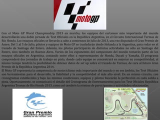 Con  el  Moto  GP  Word  Championship  2013  en  marcha,  los  equipos  del  certamen  más  importante  del  mundo 
desarrollarán una doble jornada de Test Oficiales en la República Argentina, en el Circuito Internacional Termas de 
Río Hondo. Los ensayos oficiales se llevarán a cabo a comienzos de Julio de 2013, una vez disputado el Gran Premio de 
Assen. Del 1 al 5 de Julio, pilotos y equipos de Moto GP se trasladarán desde Holanda a la Argentina, para rodar en el 
trazado  de  Santiago  del  Estero.  Además,  los  pilotos  participarán  de  distintas  actividades  no  sólo  en  Santiago  del 
Estero,  sino  también  en  Buenos  Aires.  Varios  de  los  exponentes  del  campeonato  del  mundo  tomarán  parte  de  los 
ensayos  oficiales  en  Argentina,  contando  entre  ellos  a  representantes  de  Honda,  Ducati  y  Yamaha.  El  programa 
comprenderá  dos  jornadas  de  trabajo  en  pista,  donde  cada  equipo  se  concentrará  en  mejorar  su  competitividad,  al 
mismo tiempo tendrán la posibilidad de obtener datos de set up sobre el trazado de Termas, de cara al futuro Gran 
Premio de la República Argentina 2014.
El Moto GP representa la competencia de motociclismo más importante del mundo y en ese ámbito, los Test Oficiales 
son  herramientas  para  el  desarrollo,  la  fiabilidad  y  la  competitividad  al  más  alto  nivel.  En  un  mismo  circuito,  con 
cronogramas  establecidos  y  bajo  las  mismas  condiciones,  equipos  y  pilotos  buscarán  la  perfección  en  cada  salida  a 
pista. Oportunamente, se comunicará el detalle del Cronograma de Entrenamientos para los Test Oficiales República 
Argentina Termas de Río Hondo 2013, como así también la nómina de participantes y actividades relacionadas.

 