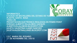 INFORMATICA
COLEGIO DE BACHILLERES DEL ESTARO DE YUCATA
PLANTEL SANTA ROSA
TAREA #6
PRESENTACION ELECTRONICA REALIZADA EN POWER POINT
ENRIQUE ALBERTO VILLALOBOS VAZQUES
ALBERTOVILLALOBOSS.BLOGSPOT.COM
JULIETA VALENTINA LLANES SANCHEZ
JULIETAVALENTINALLANES.BLOGSPOT.COM
I.S.C MARIA DEL ROSARIO
11 DE NOVIEMBRE DEL 20018
 