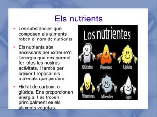 Els nutrients
● Les substàncies que
composen els aliments
reben el nom de nutrients
● Els nutrients són
necessaris per extreure'n
l'energia que ens permet
fer totes les nostres
activitats, I també per
créixer I reposar els
materials que perdem.
● Hidrat de carboni, o
glúcids. Ens proporcionen
energia, I es troben
principalment en els
aliments vegetals.
 