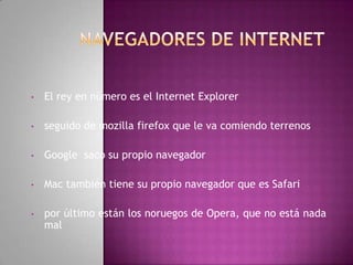 •   El rey en número es el Internet Explorer

•   seguido de mozilla firefox que le va comiendo terrenos

•   Google saco su propio navegador

•   Mac también tiene su propio navegador que es Safari

•   por último están los noruegos de Opera, que no está nada
    mal
 