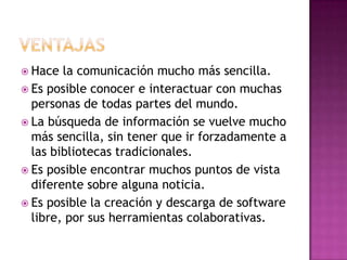  Hace  la comunicación mucho más sencilla.
 Es posible conocer e interactuar con muchas
  personas de todas partes del mundo.
 La búsqueda de información se vuelve mucho
  más sencilla, sin tener que ir forzadamente a
  las bibliotecas tradicionales.
 Es posible encontrar muchos puntos de vista
  diferente sobre alguna noticia.
 Es posible la creación y descarga de software
  libre, por sus herramientas colaborativas.
 