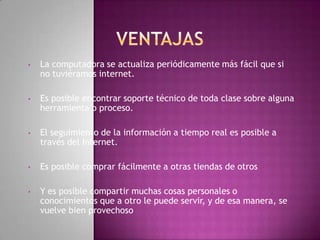 •   La computadora se actualiza periódicamente más fácil que si
    no tuviéramos internet.

•   Es posible encontrar soporte técnico de toda clase sobre alguna
    herramienta o proceso.

•   El seguimiento de la información a tiempo real es posible a
    través del Internet.

•   Es posible comprar fácilmente a otras tiendas de otros

•   Y es posible compartir muchas cosas personales o
    conocimientos que a otro le puede servir, y de esa manera, se
    vuelve bien provechoso
 