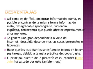  Así como es de fácil encontrar información buena, es
  posible encontrar de la misma forma información
  mala, desagradable (pornografía, violencia
  explícita, terrorismo) que puede afectar especialmente
  a los menores.
 Te genera una gran dependencia o vicio del
  internet, descuidándote de muchas cosas personales o
  laborales.
 Hace que los estudiantes se esfuercen menos en hacer
  sus tareas, debido a la mala práctica del copy/paste.
 El principal puente de la piratería es el internet (Elton
  John ha saltado por esto también, ggg)
 