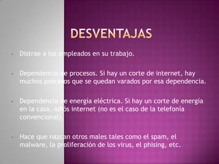•   Distrae a los empleados en su trabajo.

•   Dependencia de procesos. Si hay un corte de internet, hay
    muchos procesos que se quedan varados por esa dependencia.

•   Dependencia de energía eléctrica. Si hay un corte de energía
    en la casa, adiós internet (no es el caso de la telefonía
    convencional).

•   Hace que nazcan otros males tales como el spam, el
    malware, la proliferación de los virus, el phising, etc.
 