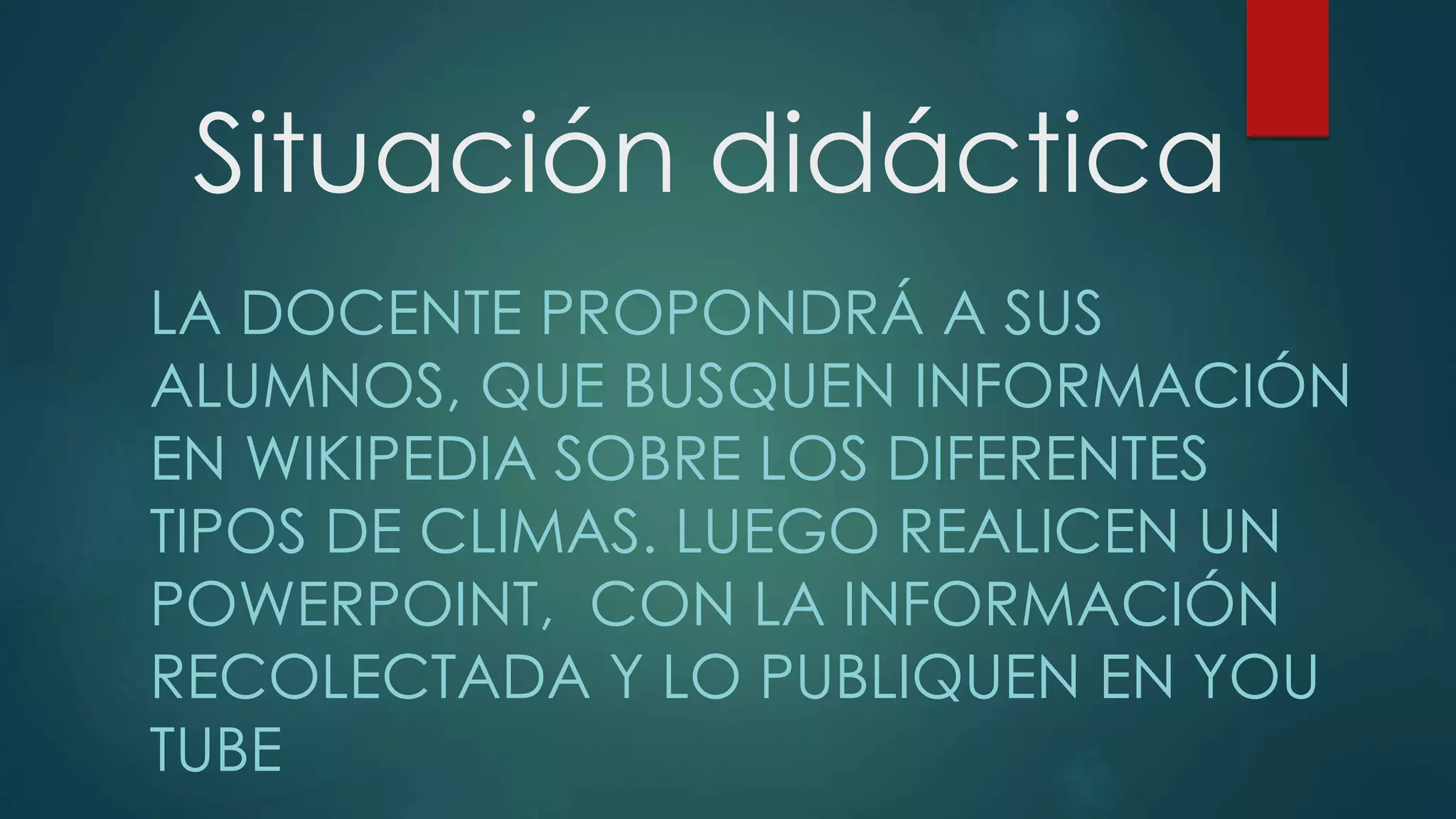 Situación didáctica
LA DOCENTE PROPONDRÁ A SUS
ALUMNOS, QUE BUSQUEN INFORMACIÓN
EN WIKIPEDIA SOBRE LOS DIFERENTES
TIPOS DE CLIMAS. LUEGO REALICEN UN
POWERPOINT, CON LA INFORMACIÓN
RECOLECTADA Y LO PUBLIQUEN EN YOU
TUBE