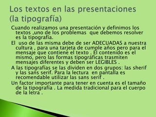 Cuando realizamos una presentación y definimos los 
textos ,uno de los problemas que debemos resolver 
es la tipografía. 
El uso de las misma debe de ser ADECUADAS a nuestra 
cultura , para una tarjeta de cumple años pero para el 
mensaje que contiene el texto . El contenido es el 
mismo, pero las formas tipográficas trasmiten 
mensajes diferentes y deben ser LEGIBLES . 
A las tipografías se las dividen en dos grupos: las sherif 
y las sans serif. Para la lectura en pantalla es 
recomendable utilizar las sans serif . 
Un factor importante para tener en cuenta es el tamaño 
de la tipografía . La medida tradicional para el cuerpo 
de la letra . 
 