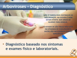 Arboviroses - Diagnóstico
• Diagnóstico baseado nos sintomas
e exames físico e laboratoriais.
NÃO É TAREFA FÁCIL DISTINGUIR AS
TRÊS DOENÇAS. NA DÚVIDA É BOM
ESTAR ATENTO AOS SINAIS DE
ALARME PARA DENGUE.
O ESTADO DE SÃO PAULO NÃO ESTÁ
EM EPIDEMIA DE CHIKUNGUNYA,
ENTÃO SÃO NECESSÁRIOS EXAMES
ESPECÍFICOS.
 