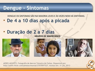 Dengue – Sintomas
• De 4 a 10 dias após a picada
• Duração de 2 a 7 dias
AEDES AEGYPTI. Fotografia de Marcos Teixeira de Feitas. Disponível em:
http://www.flickr.com/photos/imortal/3707897327. Acesso em: 31 jul. 2013
GRUPOS DE MAIOR RISCO
DENGUE OS SINTOMAS SÃO NA MAIORIA LEVES E ÀS VEZES NEM HÁ SINTOMAS.
 