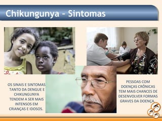 Chikungunya – Sintomas
OS SINAIS E SINTOMAS
TANTO DA DENGUE E
CHIKUNGUNYA
TENDEM A SER MAIS
INTENSOS EM
CRIANÇAS E IDOSOS.
PESSOAS COM
DOENÇAS CRÔNICAS
TEM MAIS CHANCES DE
DESENVOLVER FORMAS
GRAVES DA DOENÇA.
 