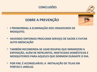 CONCLUSÕES
• É PROMORDIAL A ELIMINAÇÃO DOS CRIADOUROS DE
MOSQUITO.
• HAVENDO SINTOMAS PROCURAR SERVIÇO DE SAÚDE E EVITAR
AUTO-MEDICAÇÃO
• TAMBÉM RECOMENDA-SE USAR ROUPAS QUE MINIMIZEM A
EXPOSIÇÃO, ALÉM DE REPELENTES, INSETICIDAS DOMÉSTICOS E
MOSQUITEIROS PARA AQUELES QUE DORMEM DURANTE O DIA.
• POR FIM, É ACONSELHÁVEL A INSTALAÇÃO DE TELAS EM
PORTAS E JANELAS.
SOBRE A PREVENÇÃO
 
