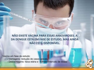 NÃO EXISTE VACINA PARA ESSAS ARBOVIROSES. A
DA DENGUE ESTÁ EM FASE DE ESTUDO, MAS AINDA
NÃO ESTÁ DISPONÍVEL.
Vacina em fase de estudo:
- Vantagens: redução de casos graves;
- Desvantagens: faixa etária e número/intervalo de doses
 