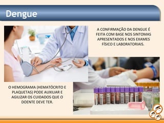 Dengue
A CONFIRMAÇÃO DA DENGUE É
FEITA COM BASE NOS SINTOMAS
APRESENTADOS E NOS EXAMES
FÍSICO E LABORATORIAIS.
O HEMOGRAMA (HEMATÓCRITO E
PLAQUETAS) PODE AUXILIAR E
AGILIZAR OS CUIDADOS QUE O
DOENTE DEVE TER.
 