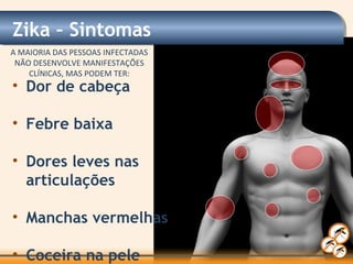 • Dor de cabeça
• Febre baixa
• Dores leves nas
articulações
• Manchas vermelhas
• Coceira na pele
Zika – Sintomas
A MAIORIA DAS PESSOAS INFECTADAS
NÃO DESENVOLVE MANIFESTAÇÕES
CLÍNICAS, MAS PODEM TER:
 