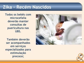 Zika – Recém Nascidos
Todos os bebês com
microcefalia
deverão manter
consultas de
puericultura nas
UBS.
Também deverão
ser acompanhados
em serviços
especializados para
estimulação
precoce;
 
