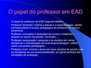 O papel do professor em EAD   O papel do professor de EAD segundo Belloni: Professor formador: orienta o estudo e a aprendizagem, sendo correspondente a função pedagógica do professor no ensino presencial;  Professor conceptor e realizador de cursos e materiais – prepara os planos de estudo, currículos...;  Professor pesquisador: pesquisa e se atualiza em várias disciplinas e metodologias de ensino/aprendizagem, reflete sobre sua prática pedagógica...  Professor tutor: orienta o aluno em seus estudos de acordo com as disciplinas de sua responsabilidade, em geral participa das atividades de avaliação;  