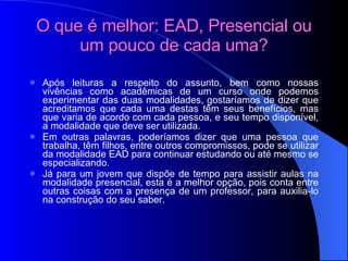 O que é melhor: EAD, Presencial ou um pouco de cada uma? Após leituras a respeito do assunto, bem como nossas vivências como acadêmicas de um curso onde podemos experimentar das duas modalidades, gostaríamos de dizer que acreditamos que cada uma destas têm seus benefícios, mas que varia de acordo com cada pessoa, e seu tempo disponível, a modalidade que deve ser utilizada. Em outras palavras, poderíamos dizer que uma pessoa que trabalha, têm filhos, entre outros compromissos, pode se utilizar da modalidade EAD para continuar estudando ou até mesmo se especializando. Já para um jovem que dispõe de tempo para assistir aulas na modalidade presencial, esta é a melhor opção, pois conta entre outras coisas com a presença de um professor, para auxilia-lo na construção do seu saber. 