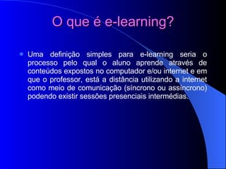 O que é e-learning? Uma definição simples para e-learning seria o processo pelo qual o aluno aprende através de conteúdos expostos no computador e/ou internet e em que o professor, está a distância utilizando a internet como meio de comunicação (síncrono ou assíncrono) podendo existir sessões presenciais intermédias. 