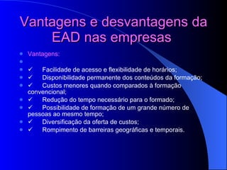 Vantagens e desvantagens da EAD nas empresas   Vantagens:           Facilidade de acesso e flexibilidade de horários;         Disponibilidade permanente dos conteúdos da formação;         Custos menores quando comparados à formação convencional;         Redução do tempo necessário para o formado;         Possibilidade de formação de um grande número de pessoas ao mesmo tempo;         Diversificação da oferta de custos;         Rompimento de barreiras geográficas e temporais.   