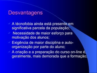 Desvantagens A técnofobia ainda está presente em significativa parcela da população;   Necessidade de maior esforço para motivação dos alunos; Exigência de maior disciplina e auto-organização por parte do aluno; A criação e a preparação do curso on-line é, geralmente, mais demorada que a formação; 