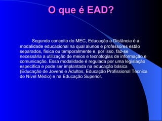 O que é EAD?   Segundo conceito do MEC, Educação a Distância é a modalidade educacional na qual alunos e professores estão separados, física ou temporalmente e, por isso, faz-se necessária a utilização de meios e tecnologias de informação e comunicação. Essa modalidade é regulada por uma legislação específica e pode ser implantada na educação básica (Educação de Jovens e Adultos, Educação Profissional Técnica de Nível Médio) e na Educação Superior. 