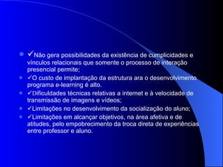  Não gera possibilidades da existência de cumplicidades e vínculos relacionais que somente o processo de interação presencial permite;  O custo de implantação da estrutura ara o desenvolvimento programa e-learning é alto.  D ificuldades técnicas relativas a internet e à velocidade de transmissão de imagens e vídeos;  Limitações no desenvolvimento da socialização do aluno;  Limitações em alcançar objetivos, na área afetiva e de atitudes, pelo empobrecimento da troca direta de experiências entre professor e aluno. 