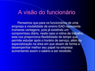 A visão do funcionário   Pensamos que para os funcionários de uma empresa a modalidade de ensino EAD representa inúmeras vantagens, pois já existindo um compromisso diário, neste caso a rotina de trabalho, esta nos proporciona flexibilidade de tempo que permite estudar após o horário de serviço, além da especialização na área em que atuam de forma a desempenhar melhor seu papel na empresa aumentando assim o salário a ser recebido. 