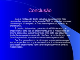 Conclusão Com a realização deste trabalho, conseguimos ficar cientes das inúmeras vantagens da EAD na vida das pessoas, tanto no que diz respeito a crescimento pessoal, quanto ao profissional. É preciso deixar claro que não só a EAD é capaz de proporcionar este tipo de crescimento, pois a modalidade de ensino presencial também permite, mas esta traz algumas limitações as pessoas que não dispõem de muito tempo para fazer-se presente em uma aula unicamente presencial. Por fim, gostaríamos de dizer que já que passamos por ambas experiências, e que nos sentimos à vontade nas duas, pois nosso crescimento vem sendo significativo em ambas modalidades. 