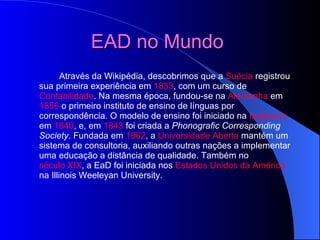 EAD no Mundo   Através da Wikipédia, descobrimos que a  Suécia  registrou sua primeira experiência em  1833 , com um curso de  Contabilidade . Na mesma época, fundou-se na  Alemanha  em  1856  o primeiro instituto de ensino de línguas por correspondência. O modelo de ensino foi iniciado na  Inglaterra  em  1840 , e, em  1843  foi criada a  Phonografic Corresponding Society . Fundada em  1962 , a  Universidade Aberta  mantém um sistema de consultoria, auxiliando outras nações a implementar uma educação a distância de qualidade. Também no  século XIX , a EaD foi iniciada nos  Estados Unidos da América  na Illinois Weeleyan University. 