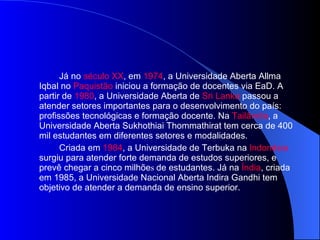 Já no  século XX , em  1974 , a Universidade Aberta Allma Iqbal no  Paquistão  iniciou a formação de docentes via EaD. A partir de  1980 , a Universidade Aberta de  Sri   Lanka  passou a atender setores importantes para o desenvolvimento do país: profissões tecnológicas e formação docente. Na  Tailândia , a Universidade Aberta Sukhothiai Thommathirat tem cerca de 400 mil estudantes em diferentes setores e modalidades. Criada em  1984 , a Universidade de Terbuka na  Indonésia  surgiu para atender forte demanda de estudos superiores, e prevê chegar a cinco milhõe s  de estudantes. Já na  Índia , criada em 1985, a Universidade Nacional Aberta Indira Gandhi tem objetivo de atender a demanda de ensino superior. 