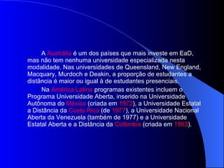 A  Austrália  é um dos países que mais investe em EaD, mas não tem nenhuma universidade especializada nesta modalidade. Nas universidades de Queensland, New England, Macquary, Murdoch e Deakin, a proporção de estudantes a distância é maior ou igual à de estudantes presenciais. Na  América Latina  programas existentes incluem o Programa Universidade Aberta, inserido na Universidade Autônoma do  México  (criada em  1972 ), a Universidade Estatal a Distância da  Costa Rica  (de  1977 ), a Universidade Nacional Aberta da Venezuela (também de 1977) e a Universidade Estatal Aberta e a Distância da  Colômbia  (criada em  1983 ). 