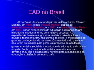 EAD no Brasil   Já no Brasil, desde a fundação do Instituto Rádio­ Técnico Monitor, em  1939 , o hoje  Instituto Monitor , depois do  Instituto Universal Brasileiro , em  1941 , e o  Instituto Padre Reus  em  1974 , várias experiências de educação a distância foram iniciadas e levadas a termo com relativo sucesso. As experiências brasileiras, governamentais e privadas, foram muitas e representaram, nas últimas décadas, a mobilização de grandes contingentes de recursos. Os resultados do passado não foram suficientes para gerar um processo de aceitação governamental e   social da modalidade de educação a distância no país. Porém, a realidade brasileira já mudou e nosso governo criou leis e estabeleceu normas para a modalidade de educação a distância em nosso país. 
