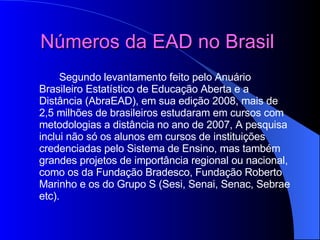 Números da EAD no Brasil   Segundo levantamento feito pelo Anuário Brasileiro Estatístico de Educação Aberta e a Distância (AbraEAD), em sua edição 2008, mais de 2,5 milhões de brasileiros estudaram em cursos com metodologias a distância no ano de 2007, A pesquisa inclui não só os alunos em cursos de instituições credenciadas pelo Sistema de Ensino, mas também grandes projetos de importância regional ou nacional, como os da Fundação Bradesco, Fundação Roberto Marinho e os do Grupo S (Sesi, Senai, Senac, Sebrae etc). 